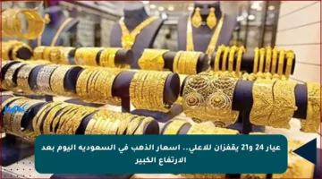 عيار 24 و21 يقفزان للأعلى.. أسعار الذهب في السعودية اليوم بعد الارتفاع الكبير